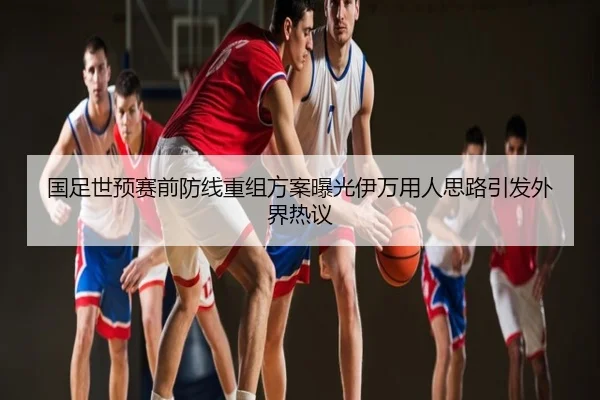 国足世预赛前防线重组方案曝光伊万用人思路引发外界热议