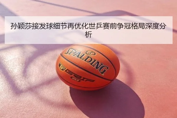 孙颖莎接发球细节再优化世乒赛前争冠格局深度分析