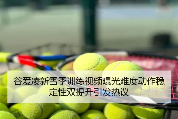 谷爱凌新雪季训练视频曝光难度动作稳定性双提升引发热议