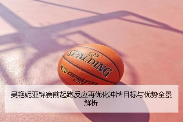 吴艳妮亚锦赛前起跑反应再优化冲牌目标与优势全景解析