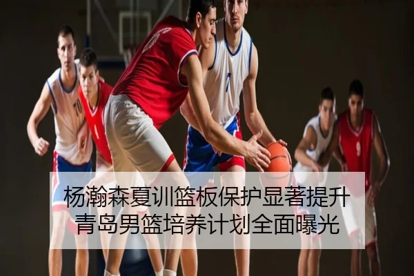 杨瀚森夏训篮板保护显著提升 青岛男篮培养计划全面曝光