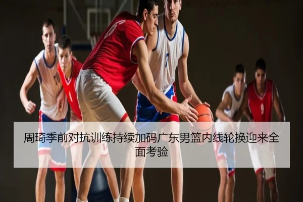周琦季前对抗训练持续加码广东男篮内线轮换迎来全面考验
