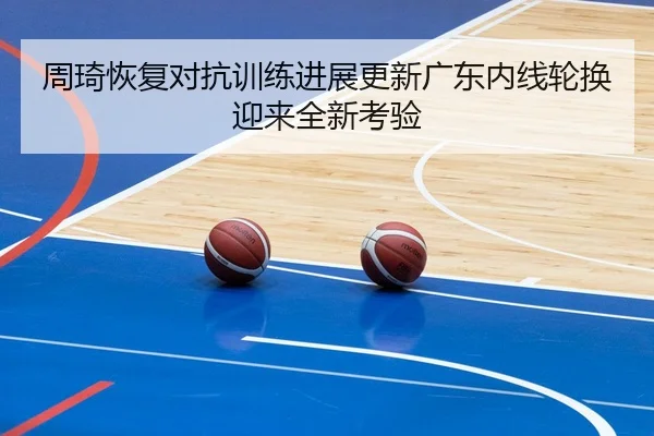 周琦恢复对抗训练进展更新广东内线轮换迎来全新考验