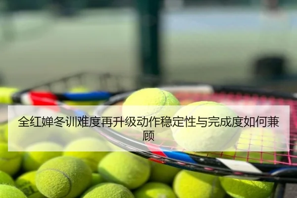 全红婵冬训难度再升级动作稳定性与完成度如何兼顾