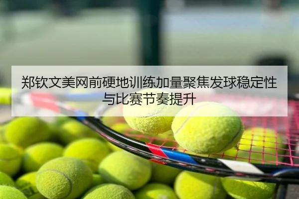 郑钦文美网前硬地训练加量聚焦发球稳定性与比赛节奏提升