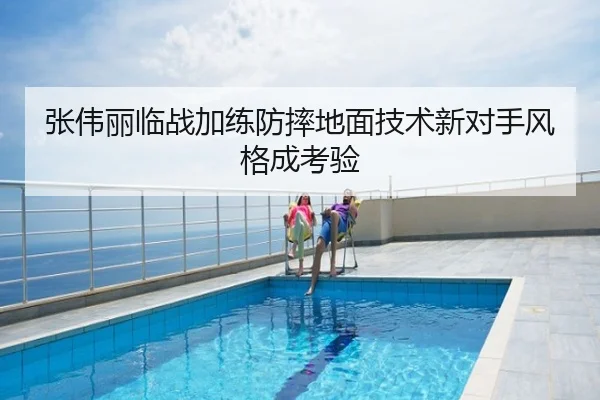 张伟丽临战加练防摔地面技术新对手风格成考验