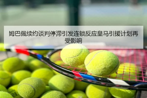 姆巴佩续约谈判停滞引发连锁反应皇马引援计划再受影响